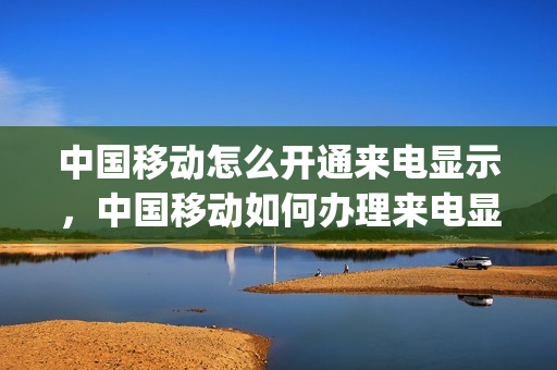 中国移动怎么开通来电显示，中国移动如何办理来电显示(中国移动来电显示功能怎么开启)