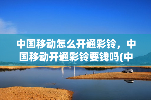 中国移动怎么开通彩铃，中国移动开通彩铃要钱吗(中国移动开通彩铃怎么设置彩铃)
