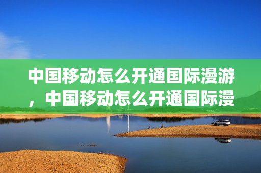 中国移动怎么开通国际漫游，中国移动怎么开通国际漫游流量包(中国移动手机如何开通国际漫游)