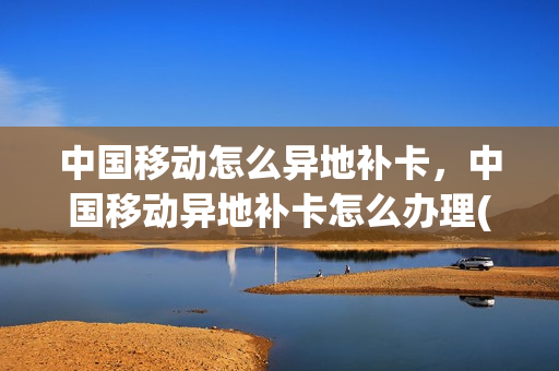 中国移动怎么异地补卡，中国移动异地补卡怎么办理(中国移动怎样异地补卡)