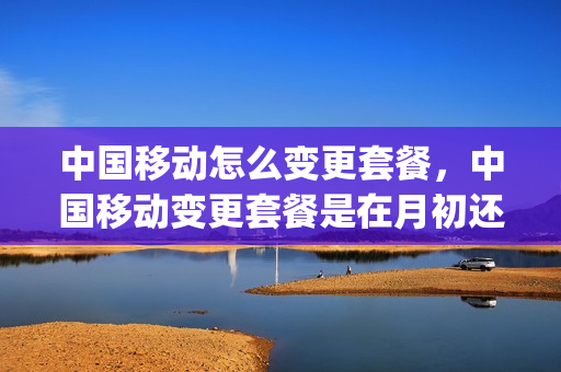 中国移动怎么变更套餐，中国移动变更套餐是在月初还是月末(移动变更套餐什么时间合适)