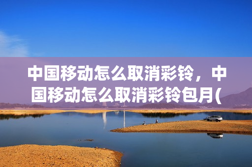 中国移动怎么取消彩铃，中国移动怎么取消彩铃包月(中国移动怎么取消彩铃功能费)