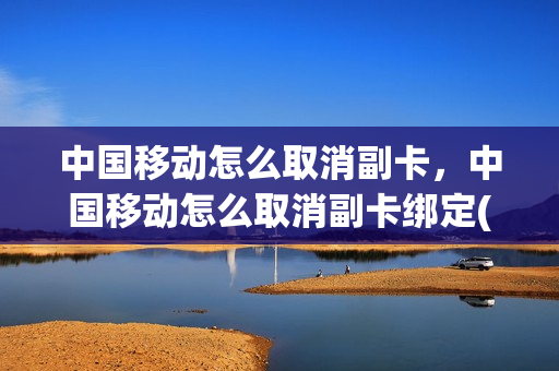 中国移动怎么取消副卡，中国移动怎么取消副卡绑定(中国移动怎样取消副卡绑定)