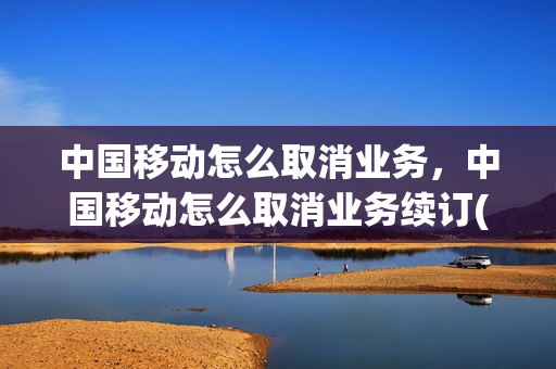 中国移动怎么取消业务，中国移动怎么取消业务续订(中国移动怎么取消续费服务)