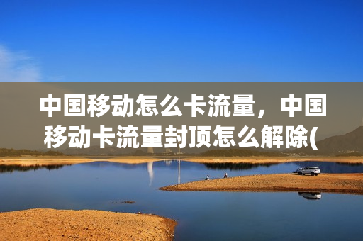 中国移动怎么卡流量，中国移动卡流量封顶怎么解除(移动手机营业厅怎么解除流量封顶)