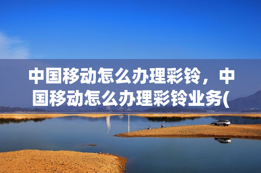 中国移动怎么办理彩铃，中国移动怎么办理彩铃业务(中国移动怎样开通彩铃业务)