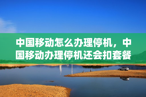 中国移动怎么办理停机，中国移动办理停机还会扣套餐费用吗(移动停机业务办理)