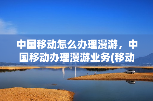 中国移动怎么办理漫游，中国移动办理漫游业务(移动手机漫游怎么开通)
