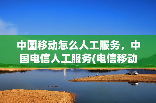 中国移动怎么人工服务，中国电信人工服务(电信移动电话客服)