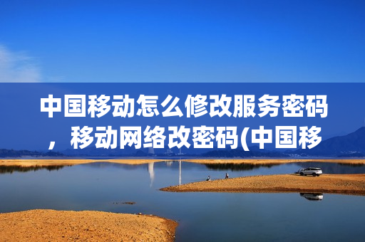 中国移动怎么修改服务密码，移动网络改密码(中国移动如何修改服务密码修改)