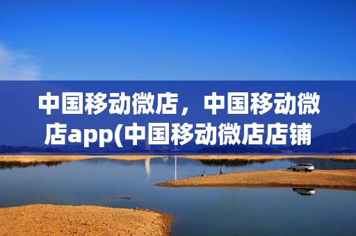 中国移动微店，中国移动微店app(中国移动微店店铺怎么开通)