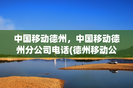 中国移动德州，中国移动德州分公司电话(德州移动公司电话是多少)