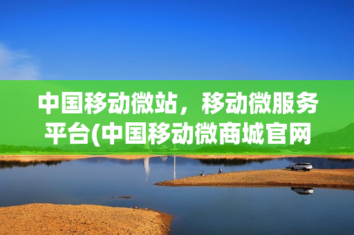 中国移动微站，移动微服务平台(中国移动微商城官网)