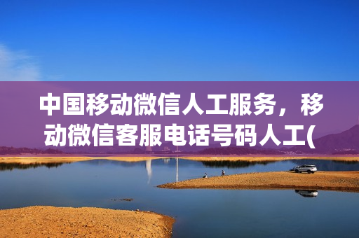 中国移动微信人工服务，移动微信客服电话号码人工(中国移动微信有人工客服吗)