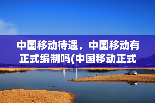 中国移动待遇，中国移动有正式编制吗(中国移动正式编制员工待遇)