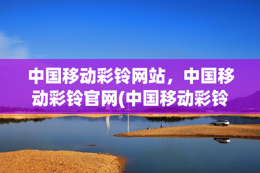 中国移动彩铃网站，中国移动彩铃官网(中国移动彩铃门户网)