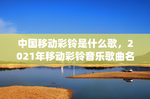 中国移动彩铃是什么歌，2021年移动彩铃音乐歌曲名(2021年中国移动彩铃叫什么)