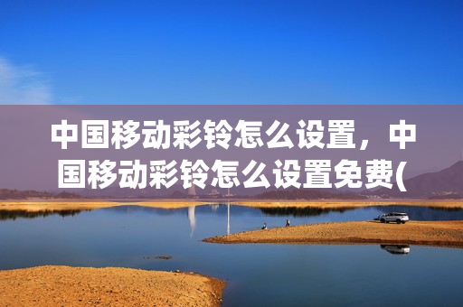 中国移动彩铃怎么设置，中国移动彩铃怎么设置免费(中国移动哪里设置彩铃)