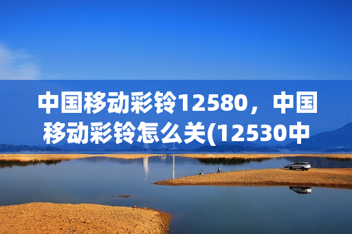 中国移动彩铃12580，中国移动彩铃怎么关(12530中国移动彩铃怎么取消)
