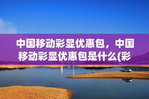 中国移动彩显优惠包，中国移动彩显优惠包是什么(彩显优惠包怎么退订)