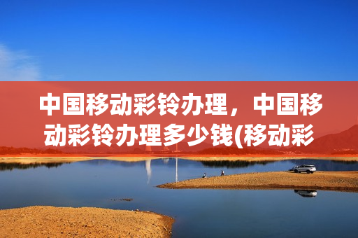 中国移动彩铃办理，中国移动彩铃办理多少钱(移动彩铃业务办理)