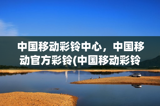 中国移动彩铃中心，中国移动官方彩铃(中国移动彩铃官网)