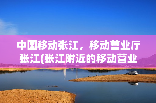 中国移动张江，移动营业厅张江(张江附近的移动营业厅)