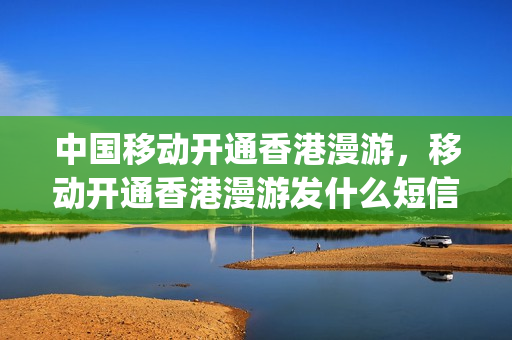 中国移动开通香港漫游，移动开通香港漫游发什么短信(香港移动卡漫游收费)
