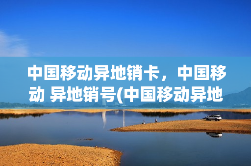 中国移动异地销卡，中国移动 异地销号(中国移动异地销户手机卡)