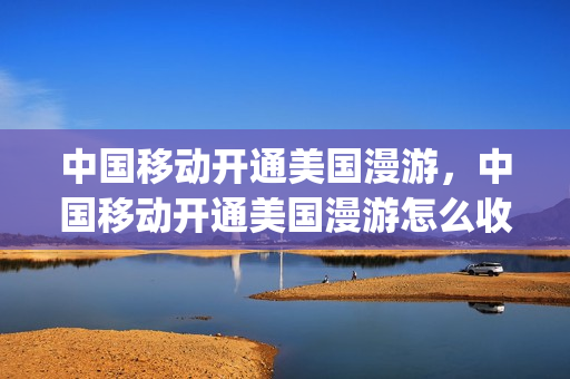 中国移动开通美国漫游，中国移动开通美国漫游怎么收费(中国移动在美国流量收费标准)