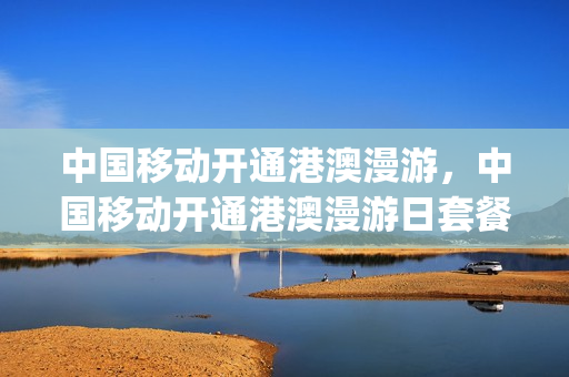 中国移动开通港澳漫游，中国移动开通港澳漫游日套餐(移动港澳台漫游怎么收费标准)