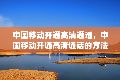 中国移动开通高清通话，中国移动开通高清通话的方法(移动用户怎么开通高清通话)