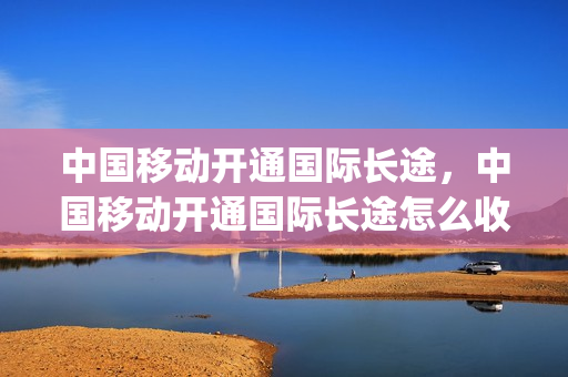 中国移动开通国际长途，中国移动开通国际长途怎么收费(中国移动开通国际长途多少钱)