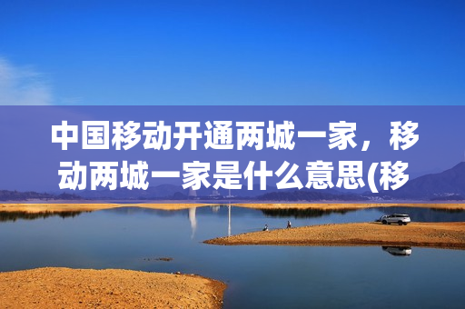 中国移动开通两城一家，移动两城一家是什么意思(移动两城一号怎么办理)