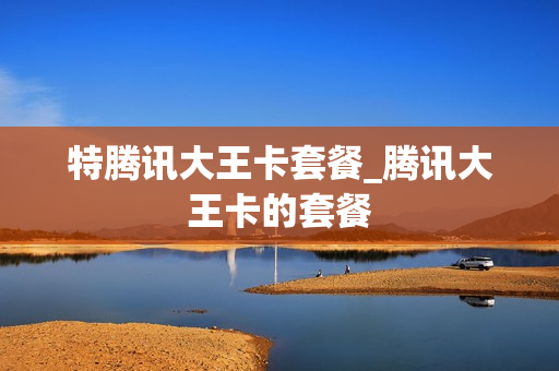 特腾讯大王卡套餐_腾讯大王卡的套餐