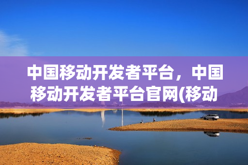 中国移动开发者平台，中国移动开发者平台官网(移动开发服务)