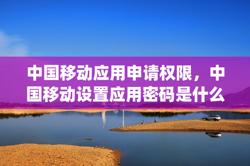 中国移动应用申请权限，中国移动设置应用密码是什么(移动应用管理)