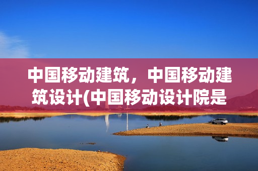 中国移动建筑，中国移动建筑设计(中国移动设计院是干嘛的)