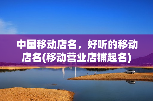 中国移动店名，好听的移动店名(移动营业店铺起名)