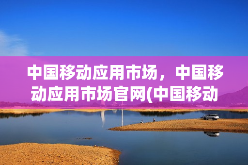 中国移动应用市场，中国移动应用市场官网(中国移动应用商场首页)