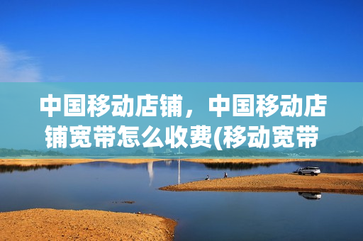 中国移动店铺，中国移动店铺宽带怎么收费(移动宽带店铺多少钱一个月)
