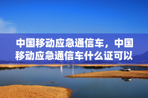 中国移动应急通信车，中国移动应急通信车什么证可以开(移动应急信号车)