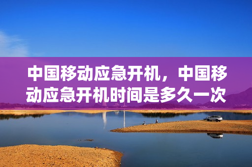 中国移动应急开机，中国移动应急开机时间是多久一次(移动应急开机时效是多久)