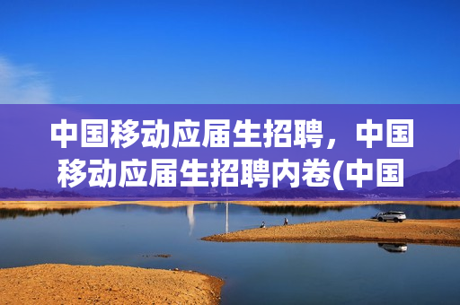 中国移动应届生招聘，中国移动应届生招聘内卷(中国移动招收应届毕业生)