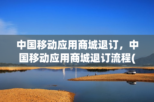 中国移动应用商城退订，中国移动应用商城退订流程(中国移动应用商城是什么业务)