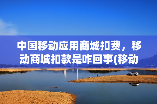 中国移动应用商城扣费，移动商城扣款是咋回事(移动应用商城是什么意思)