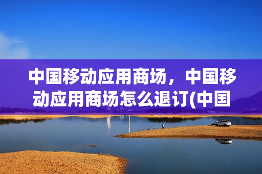 中国移动应用商场，中国移动应用商场怎么退订(中国移动商城怎么退订)