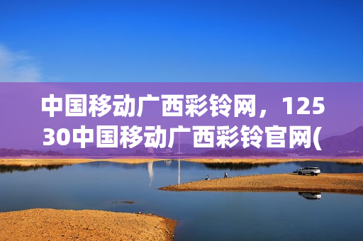 中国移动广西彩铃网，12530中国移动广西彩铃官网(广西彩铃网站登陆)