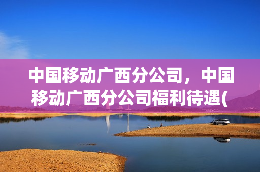 中国移动广西分公司，中国移动广西分公司福利待遇(广西移动公司员工待遇)