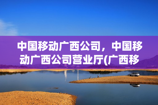 中国移动广西公司，中国移动广西公司营业厅(广西移动服务电话)